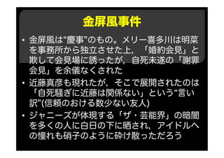 金屏風事件
• 金屏風は“慶事”のもの。メリー喜多川は明菜
を事務所から独立させた上，「婚約会見」と
欺して会見場に誘ったが，自死未遂の「謝罪
会見」を余儀なくされた
• 近藤真彦も現れたが，そこで展開されたのは
「自死騒ぎに近藤は関係ない」という“言い
訳”(信頼のおける数少ない友人)
• ジャニーズが体現する「ザ・芸能界」の暗闇
を多くの人に白日の下に晒され，アイドルへ
の憧れも硝子のように砕け散っただろう
 