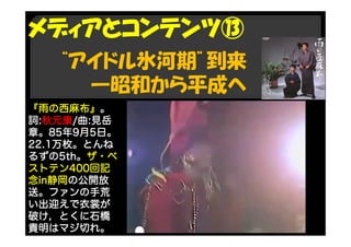 “アイドル氷河期”到来
―昭和から平成へ
メディアとコンテンツ⑬
『雨の西麻布』。
詞:秋元康/曲:見岳
章。85年9月5日。
22.1万枚。とんね
るずの5th。ザ・ベ
ストテン400回記
念in静岡の公開放
送。ファンの手荒
い出迎えで衣裳が
破け，とくに石橋
貴明はマジ切れ。
 