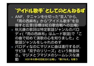 “アイドル歌手”としてのとんねるず
ANF，夕ニャンを仕切った“芸人”から，
『雨の西麻布』から“アイドル歌手”を目
指すと広言(目標は紅白歌合戦への出場)
秋元康の歌詞は特定歌謡ジャンルのパロ
ディ(『雨の西麻布』はムード歌謡)で「こ
の曲で初めて演歌の心を知りました」と
歌謡ジャンルをしゃれのめす
パロディなのにマジメに曲は進行するが，
サビは「双子のリリーズ」という無意味
さ。マジメとフマジメのシームレスな連
動 ※91年の第42回紅白に出場し 「情けねえ」を歌う
 