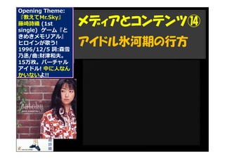 Opening Theme:
『教えてMr.Sky』
藤崎詩織 (1st
single) ゲーム『と
きめきメモリアル』
ヒロインが歌う!
1996/12/5 詞:森雪
乃丞/曲:財津和夫。
15万枚。バーチャル
アイドル! 中に人なん
かいないよ!!
メディアとコンテンツ⑭
アイドル氷河期の行方
 