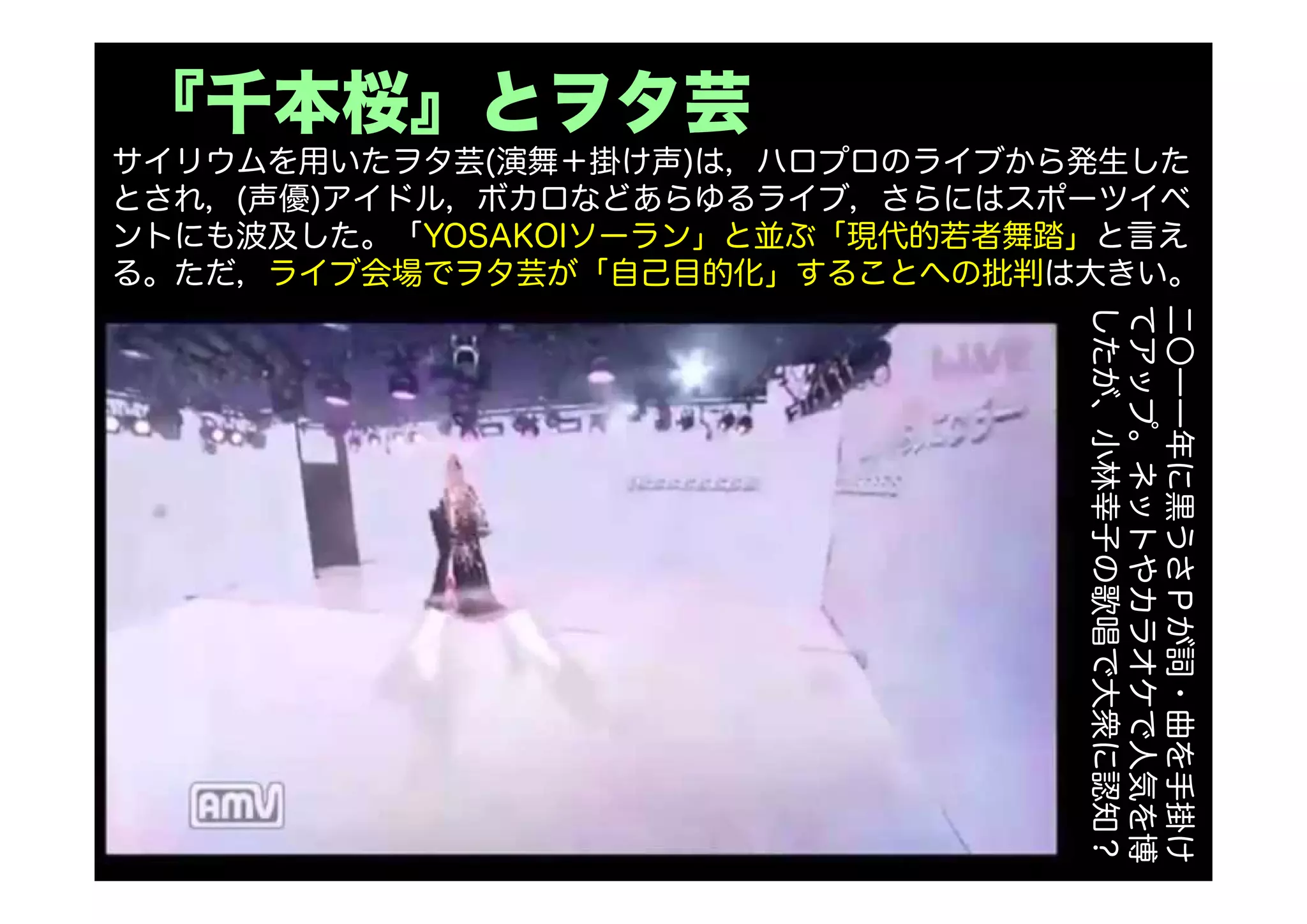 『千本桜』とヲタ芸
サイリウムを用いたヲタ芸(演舞＋掛け声)は，ハロプロのライブから発生した
とされ，(声優)アイドル，ボカロなどあらゆるライブ，さらにはスポーツイベ
ントにも波及した。「YOSAKOIソーラン」と並ぶ「現代的若者舞踏」と言え
る。ただ，ライブ会場でヲタ芸が「自己目的化」することへの批判は大きい。
二〇一一年に黒うさＰが詞・曲を手掛け
てアップ。ネットやカラオケで人気を博
したが、小林幸子の歌唱で大衆に認知？
 