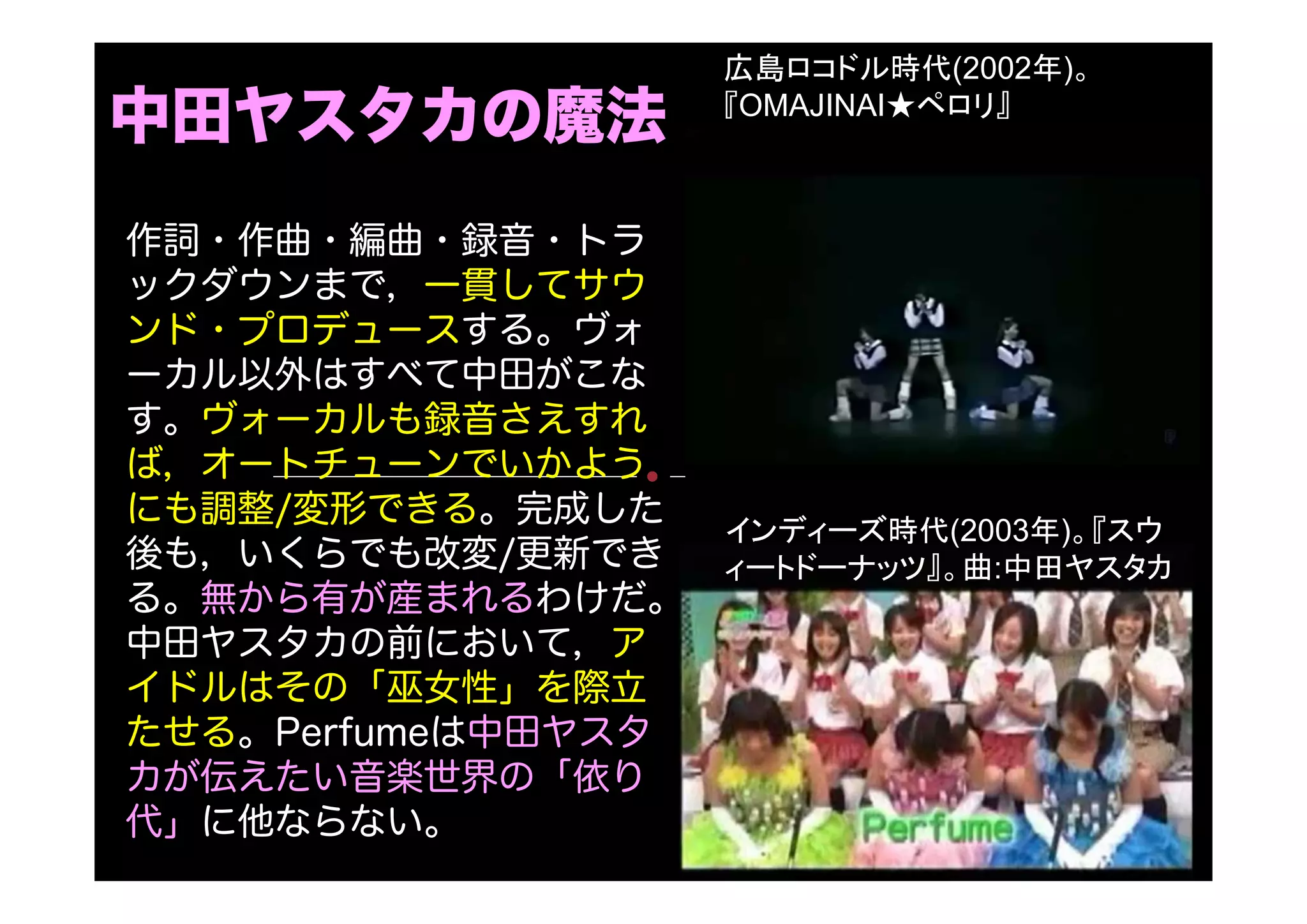 中田ヤスタカの魔法
広島ロコドル時代(2002年)。
『OMAJINAI★ペロリ』
作詞・作曲・編曲・録音・トラ
ックダウンまで，一貫してサウ
ンド・プロデュースする。ヴォ
ーカル以外はすべて中田がこな
す。ヴォーカルも録音さえすれ
ば，オートチューンでいかよう
にも調整/変形できる。完成した
後も，いくらでも改変/更新でき
る。無から有が産まれるわけだ。
中田ヤスタカの前において，ア
イドルはその「巫女性」を際立
たせる。Perfumeは中田ヤスタ
カが伝えたい音楽世界の「依り
代」に他ならない。
インディーズ時代(2003年)。『スウ
ィートドーナッツ』。曲:中田ヤスタカ
 