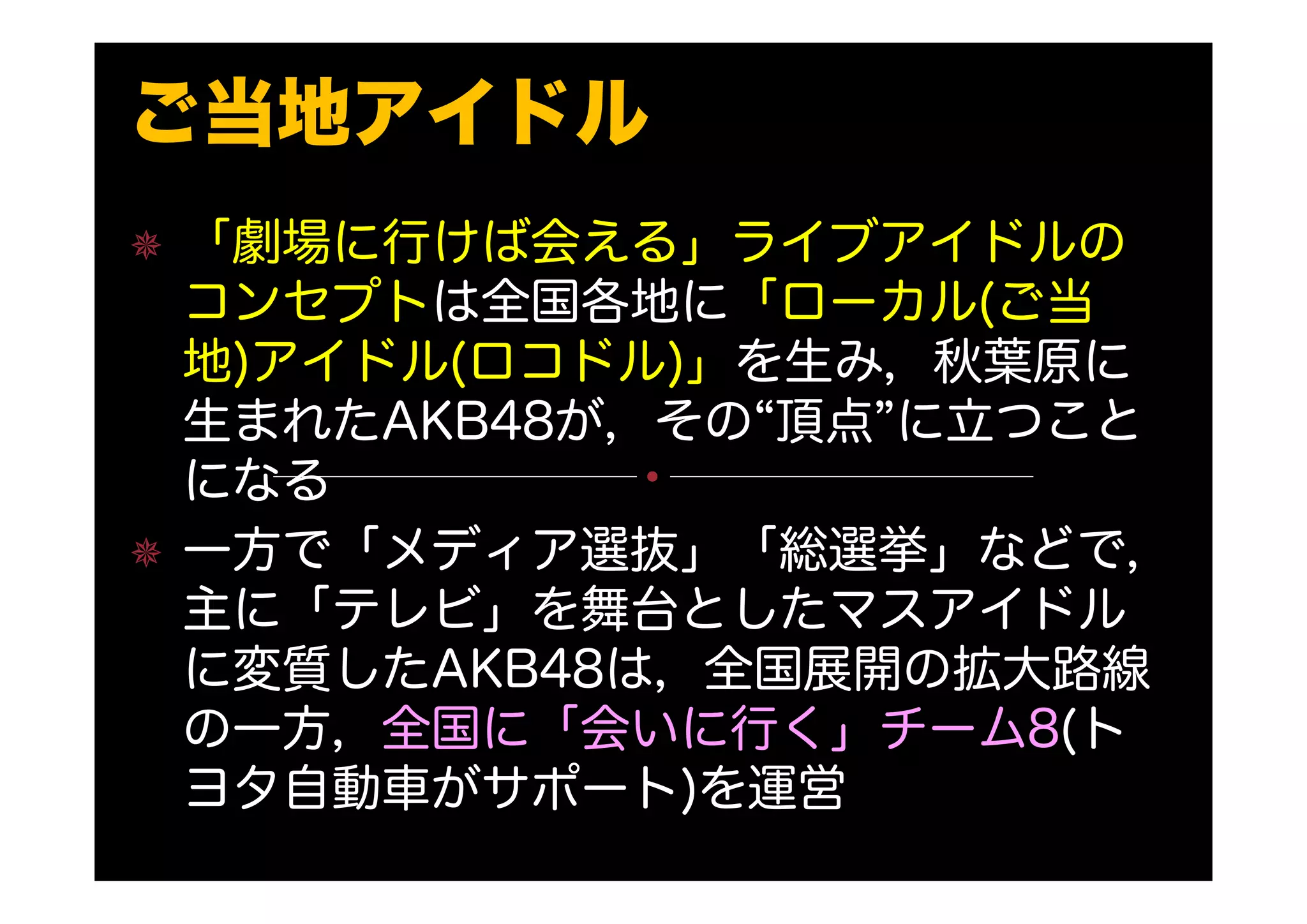 ご当地アイドル
「劇場に行けば会える」ライブアイドルの
コンセプトは全国各地に「ローカル(ご当
地)アイドル(ロコドル)」を生み，秋葉原に
生まれたAKB48が，その“頂点”に立つこと
になる
一方で「メディア選抜」「総選挙」などで，
主に「テレビ」を舞台としたマスアイドル
に変質したAKB48は，全国展開の拡大路線
の一方，全国に「会いに行く」チーム8(ト
ヨタ自動車がサポート)を運営
 