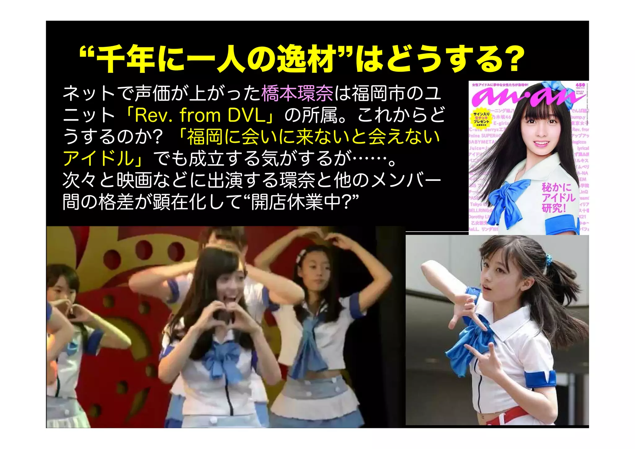 “千年に一人の逸材”はどうする?
ネットで声価が上がった橋本環奈は福岡市のユ
ニット「Rev. from DVL」の所属。これからど
うするのか? 「福岡に会いに来ないと会えない
アイドル」でも成立する気がするが……。
次々と映画などに出演する環奈と他のメンバー
間の格差が顕在化して“開店休業中?”
 