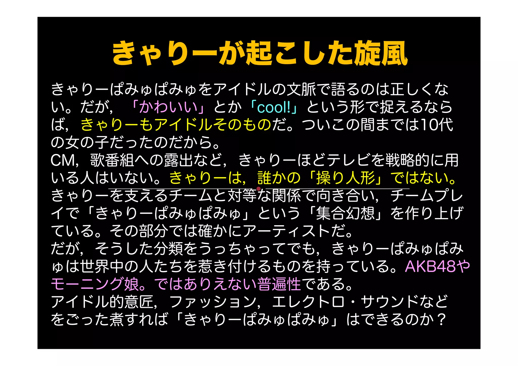 きゃりーが起こした旋風
きゃりーぱみゅぱみゅをアイドルの文脈で語るのは正しくな
い。だが，「かわいい」とか「cool!」という形で捉えるなら
ば，きゃりーもアイドルそのものだ。ついこの間までは10代
の女の子だったのだから。
CM，歌番組への露出など，きゃりーほどテレビを戦略的に用
いる人はいない。きゃりーは，誰かの「操り人形」ではない。
きゃりーを支えるチームと対等な関係で向き合い，チームプレ
イで「きゃりーぱみゅぱみゅ」という「集合幻想」を作り上げ
ている。その部分では確かにアーティストだ。
だが，そうした分類をうっちゃってでも，きゃりーぱみゅぱみ
ゅは世界中の人たちを惹き付けるものを持っている。AKB48や
モーニング娘。ではありえない普遍性である。
アイドル的意匠，ファッション，エレクトロ・サウンドなど
をごった煮すれば「きゃりーぱみゅぱみゅ」はできるのか？
 