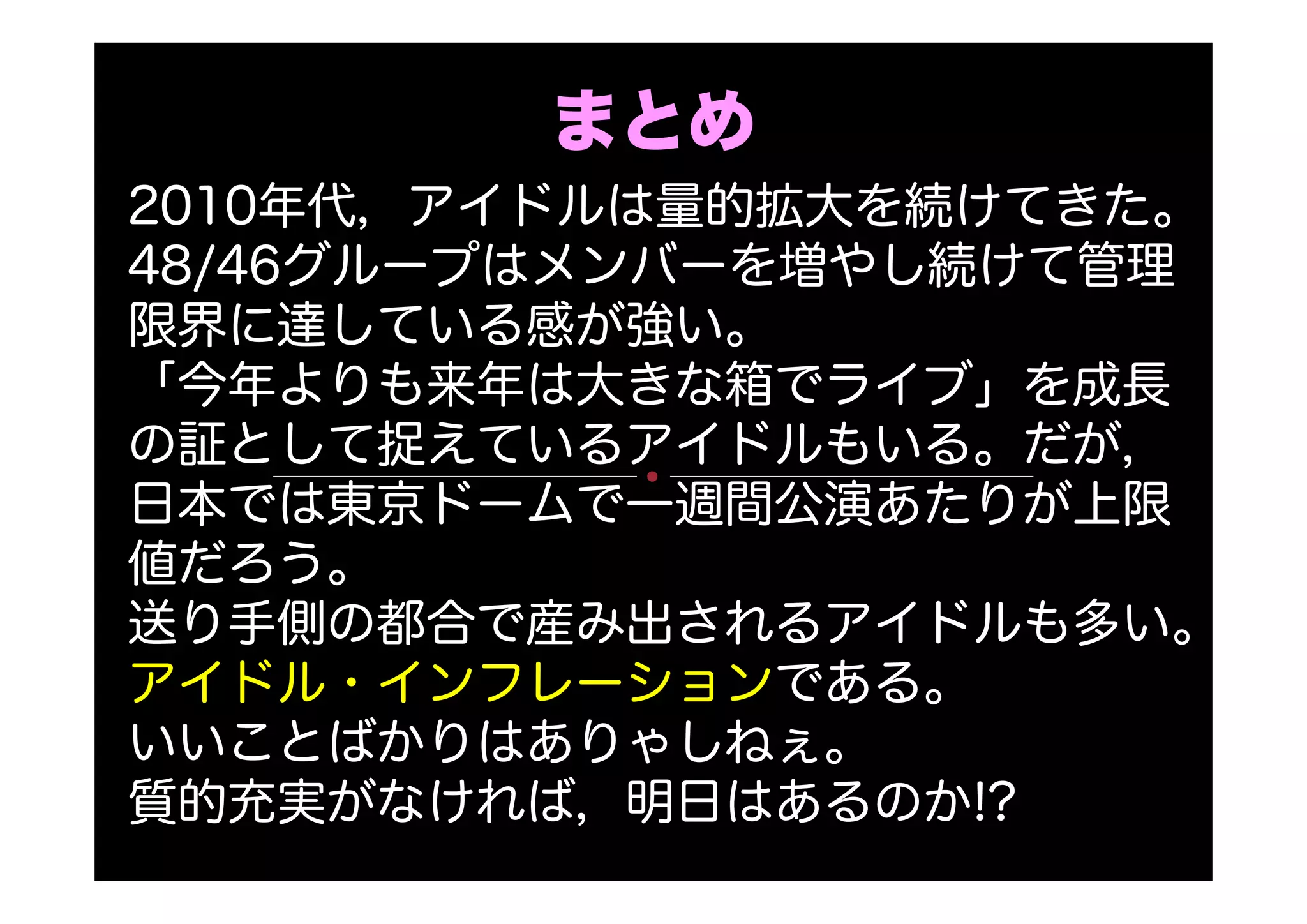 まとめ
2010年代，アイドルは量的拡大を続けてきた。
48/46グループはメンバーを増やし続けて管理
限界に達している感が強い。
「今年よりも来年は大きな箱でライブ」を成長
の証として捉えているアイドルもいる。だが，
日本では東京ドームで一週間公演あたりが上限
値だろう。
送り手側の都合で産み出されるアイドルも多い。
アイドル・インフレーションである。
いいことばかりはありゃしねぇ。
質的充実がなければ，明日はあるのか!?
 