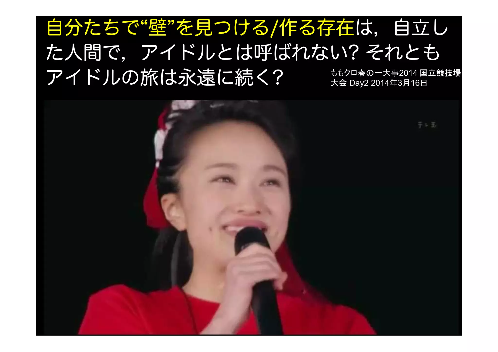 自分たちで“壁”を見つける/作る存在は，自立し
た人間で，アイドルとは呼ばれない? それとも
アイドルの旅は永遠に続く? ももクロ春の一大事2014 国立競技場
大会 Day2 2014年3月16日
 