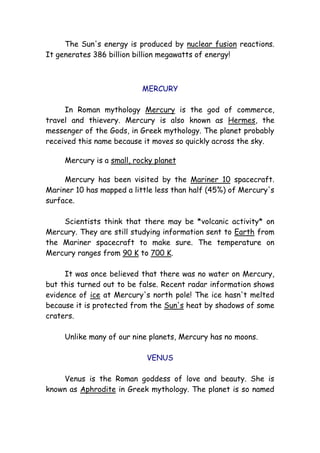 The Sun's energy is produced by nuclear fusion reactions.
It generates 386 billion billion megawatts of energy!
MERCURY
In Roman mythology Mercury is the god of commerce,
travel and thievery. Mercury is also known as Hermes, the
messenger of the Gods, in Greek mythology. The planet probably
received this name because it moves so quickly across the sky.
Mercury is a small, rocky planet
Mercury has been visited by the Mariner 10 spacecraft.
Mariner 10 has mapped a little less than half (45%) of Mercury's
surface.
Scientists think that there may be *volcanic activity* on
Mercury. They are still studying information sent to Earth from
the Mariner spacecraft to make sure. The temperature on
Mercury ranges from 90 K to 700 K.
It was once believed that there was no water on Mercury,
but this turned out to be false. Recent radar information shows
evidence of ice at Mercury's north pole! The ice hasn't melted
because it is protected from the Sun's heat by shadows of some
craters.
Unlike many of our nine planets, Mercury has no moons.
VENUS
Venus is the Roman goddess of love and beauty. She is
known as Aphrodite in Greek mythology. The planet is so named
 