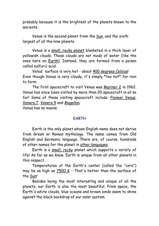 probably because it is the brightest of the planets known to the
ancients.
Venus is the second planet from the Sun, and the sixth
largest of all the nine planets.
Venus is a small, rocky planet blanketed in a thick layer of
yellowish clouds. These clouds are not made of water (like the
ones here on Earth). Instead, they are formed from a poison
called sulfuric acid.
Venus' surface is very hot - about 400 degrees Celsius!
Even though Venus is very cloudy, it's simply *too hot* for rain
to form.
The first spacecraft to visit Venus was Mariner 2 in 1962.
Venus has since been visited by more than 20 spacecraft in all so
far! Some of these visiting spacecraft include: Pioneer Venus,
Venera 7, Venera 9 and Magellan.
Venus has no moons.
EARTH
Earth is the only planet whose English name does not derive
from Greek or Roman mythology. The name comes from Old
English and Germanic language. There are, of course, hundreds
of other names for the planet in other languages.
Earth is a small, rocky planet which supports a variety of
life! As far as we know, Earth is unique from all other planets in
this respect.
Temperatures at the Earth's center (called the "core")
may be as high as 7500 K - That's hotter than the surface of
the Sun!
Besides being the most interesting and unique of all the
planets, our Earth is also the most beautiful. From space, the
Earth's white clouds, blue oceans and brown lands seem to shine
against the black backdrop of our solar system.
 