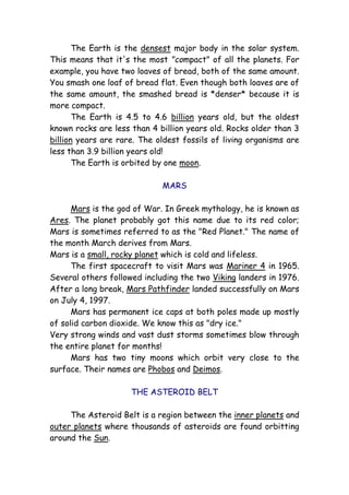 The Earth is the densest major body in the solar system.
This means that it's the most "compact" of all the planets. For
example, you have two loaves of bread, both of the same amount.
You smash one loaf of bread flat. Even though both loaves are of
the same amount, the smashed bread is *denser* because it is
more compact.
The Earth is 4.5 to 4.6 billion years old, but the oldest
known rocks are less than 4 billion years old. Rocks older than 3
billion years are rare. The oldest fossils of living organisms are
less than 3.9 billion years old!
The Earth is orbited by one moon.
MARS
Mars is the god of War. In Greek mythology, he is known as
Ares. The planet probably got this name due to its red color;
Mars is sometimes referred to as the "Red Planet." The name of
the month March derives from Mars.
Mars is a small, rocky planet which is cold and lifeless.
The first spacecraft to visit Mars was Mariner 4 in 1965.
Several others followed including the two Viking landers in 1976.
After a long break, Mars Pathfinder landed successfully on Mars
on July 4, 1997.
Mars has permanent ice caps at both poles made up mostly
of solid carbon dioxide. We know this as "dry ice."
Very strong winds and vast dust storms sometimes blow through
the entire planet for months!
Mars has two tiny moons which orbit very close to the
surface. Their names are Phobos and Deimos.
THE ASTEROID BELT
The Asteroid Belt is a region between the inner planets and
outer planets where thousands of asteroids are found orbitting
around the Sun.
 