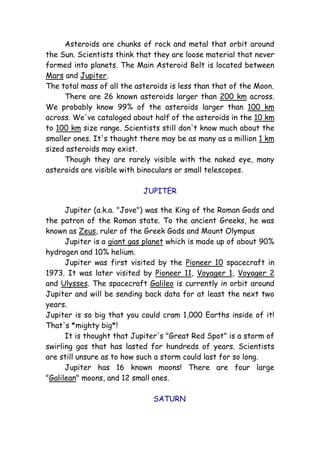 Asteroids are chunks of rock and metal that orbit around
the Sun. Scientists think that they are loose material that never
formed into planets. The Main Asteroid Belt is located between
Mars and Jupiter.
The total mass of all the asteroids is less than that of the Moon.
There are 26 known asteroids larger than 200 km across.
We probably know 99% of the asteroids larger than 100 km
across. We've cataloged about half of the asteroids in the 10 km
to 100 km size range. Scientists still don't know much about the
smaller ones. It's thought there may be as many as a million 1 km
sized asteroids may exist.
Though they are rarely visible with the naked eye, many
asteroids are visible with binoculars or small telescopes.
JUPITER
Jupiter (a.k.a. "Jove") was the King of the Roman Gods and
the patron of the Roman state. To the ancient Greeks, he was
known as Zeus, ruler of the Greek Gods and Mount Olympus
Jupiter is a giant gas planet which is made up of about 90%
hydrogen and 10% helium.
Jupiter was first visited by the Pioneer 10 spacecraft in
1973. It was later visited by Pioneer 11, Voyager 1, Voyager 2
and Ulysses. The spacecraft Galileo is currently in orbit around
Jupiter and will be sending back data for at least the next two
years.
Jupiter is so big that you could cram 1,000 Earths inside of it!
That's *mighty big*!
It is thought that Jupiter's "Great Red Spot" is a storm of
swirling gas that has lasted for hundreds of years. Scientists
are still unsure as to how such a storm could last for so long.
Jupiter has 16 known moons! There are four large
"Galilean" moons, and 12 small ones.
SATURN
 