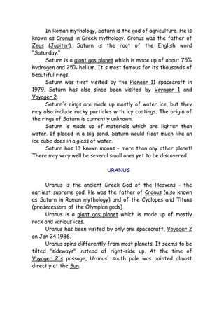 In Roman mythology, Saturn is the god of agriculture. He is
known as Cronus in Greek mythology. Cronus was the father of
Zeus (Jupiter). Saturn is the root of the English word
"Saturday."
Saturn is a giant gas planet which is made up of about 75%
hydrogen and 25% helium. It's most famous for its thousands of
beautiful rings.
Saturn was first visited by the Pioneer 11 spacecraft in
1979. Saturn has also since been visited by Voyager 1 and
Voyager 2.
Saturn's rings are made up mostly of water ice, but they
may also include rocky particles with icy coatings. The origin of
the rings of Saturn is currently unknown.
Saturn is made up of materials which are lighter than
water. If placed in a big pond, Saturn would float much like an
ice cube does in a glass of water.
Saturn has 18 known moons - more than any other planet!
There may very well be several small ones yet to be discovered.
URANUS
Uranus is the ancient Greek God of the Heavens - the
earliest supreme god. He was the father of Cronus (also known
as Saturn in Roman mythology) and of the Cyclopes and Titans
(predecessors of the Olympian gods).
Uranus is a giant gas planet which is made up of mostly
rock and various ices.
Uranus has been visited by only one spacecraft, Voyager 2
on Jan 24 1986.
Uranus spins differently from most planets. It seems to be
tilted "sideways" instead of right-side up. At the time of
Voyager 2's passage, Uranus' south pole was pointed almost
directly at the Sun.
 