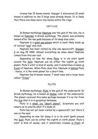Uranus has 15 known moons. Voyager 2 discovered 10 small
moons in addition to the 5 large ones already known. It is likely
that there are many more tiny moons within the rings.
NEPTUNE
In Roman mythology Neptune was the god of the Sea. He is
known as Poseidon in Greek mythology. The planet was probably
named after the sea gods because of its deep blue color.
Neptune is a giant gas planet which is most likely made up
of various "ices" and rock.
Neptune has been visited by only one spacecraft, Voyager
2 on Aug 25 1989. Almost everything we know about Neptune
comes from this one visit.
Depending on how far along Pluto is in its orbit (path
around the Sun), Neptune can be either the eighth or ninth
planet. Pluto's orbit is kind of wacky, and it sometimes crosses in
front of Neptune. When Pluto does this, Neptune is behind Pluto
- hence, it is the ninth planet for a short time.
Neptune has 8 known moons; 7 small ones and a large moon
called "Triton."
PLUTO
In Roman mythology, Pluto is the god of the underworld. In
Greek mythology, he is known as Hades, ruler of the underworld.
The planet received this name perhaps because it's so far from
the Sun that it is in perpetual darkness.
Pluto is a small, icy "dwarf planet". Scientists are still
unsure as to exactly what it's made of.
Pluto has not yet been visited by a spacecraft, but there's
one on the way!
Depending on how far along it is in its orbit (path around
the Sun), Pluto can be either the eighth or ninth planet. Pluto's
orbit is kind of wacky, and it sometimes crosses in front of
 