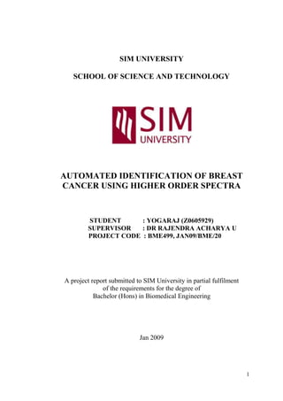 SIM University<br />School of Science and Technology<br />Automated Identification of Breast Cancer Using Higher Order Spectra<br />StudeNT             : yOGARAJ (z0605929)<br />             SUPERVISOR       : Dr Rajendra Acharya U<br />    Project Code  : BME499, Jan09/BME/20<br />A project report submitted to SIM University in partial fulfilment of the requirements for the degree of <br />Bachelor (Hons) in Biomedical Engineering<br />Jan 2009<br />TABLE OF CONTENTS<br />Title      Pages<br />ABSTRACT               4 <br />ACKNOWLEDGEMENTS            5<br />LIST OF FIGURES               6<br />LIST OF TABLES               7<br />CHAPTER 1 INTRODUCTION            8<br />CHAPTER 2 DATA ACQUISITION           16 <br />CHAPTER 3 PREPROCESSING OF IMAGE DATA           17 <br />3.1 Histogram Equalization            17 <br />CHAPTER 4 FEATURE EXTRACTION            18 <br />4.1 Radon Transform            18 <br />4.2 Higher Order Spectra            20 <br />    4.2.1 Higher Order Spectra Features            23 <br />CHAPTER 5 CLASSIFIERS AND SOFTWARE USED            25<br />5.1 Support Vector Machine (SVM)           25 <br />5.2 Gaussian Mixture Model (GMM)            28 <br />5.3 MATLAB           30<br />CHAPTER 6 RESULTS            32 <br />CHAPTER 7 DISCUSSION           36 <br />CHAPTER 8 CONCLUSION            38 <br />CHAPTER 9<br />CRITICAL REVIEW<br />9.1 Criteria and Targets           39<br />9.2 Project Plan           40<br />9.3 Strengths and Weaknesses           41<br />9.4 Priorities for Improvement           42<br />9.5 Reflections           43<br />REFERENCES            45 <br />APPENDIX           <br />Appendix A: Anova Results from website           50<br />Appendix B: Anova Results, in Excel format           51<br />Appendix C: Test Data Results, in Excel format           52<br />Appendix D: Example of HOS programming, in MATLAB format           53<br />Appendix E: MATLAB Codes           54<br />ABSTRACT<br />Breast cancer is the second leading cause of death in women. It occurs when cells in the breast begin to grow out of control and invade nearby tissues or spread throughout the body.<br />This project proposes of a comparative approach for classification of the three kinds of mammograms, normal, benign and cancer. The features are extracted from the raw images using the image processing techniques and fed to the two classifiers, the support vector machine (SVM) and the Gaussian mixture model (GMM), for comparison.The aim of this study is to, develop a feasible interpretive software system which will be able to detect and classify breast cancer patients by employing Higher Order Spectra (HOS) and data mining techniques. The main approach of this project is to employ non-linear features of the HOS to detect and classify breast cancer patients. <br />HOS is known to be efficient as it is more suitable for the detection of shapes. The aim of using HOS is to automatically identify and classify the three kinds of mammograms. <br />The project protocol uses 205 subjects, consisting of 80 normal, 75 benign and 50 cancer, breast conditions.<br />ACKNOWLEDGEMENTS<br />I would like to extend my heartfelt gratitude and appreciation to many people who had made this project possible.<br />I would like to thank The Digital Database for Screening Mammography (DDSM) of USA, for providing the source data in this mammographic image analysis.<br />I would like to thank my tutor, Dr. Rajendra, who had given me the opportunity to undertake this project and also for his continuous support, guidance and encouragement. <br />I would also like to express my appreciation to, Dr Lim Teik Cheng, Head of Multimedia Technology and Design, for his talks on, “Introduction to the ENG499, BME499, MTD499 and ICT499 Capstone Projects” and “Briefing on submission of Thesis and Poster Presentation procedure”, and Dr Lim Boon Lum for his talk on, “Introduction to MATLAB Applications for FYP Projects”. These talks guided me through my journey.<br />The facilities at the Bioelectronics and Biomedical Engineering at UniSIM and Ngee Ann Polytechnic were utilized for this work and I gratefully acknowledge them. <br />Special thanks to my family and friends, for letting me carry on my research in peace while they prepared for Deepavali and other important family events.<br />I would also like to thank my colleagues from Republic Polytechnic (RP), for their full support and understanding in covering my duties during my periods of leave.<br />LIST OF FIGURES           Pages<br />Figure 1.1: Anatomy of a Breast                                                                               9<br />Figure 1.2: Anatomy of the Breast                                                                            9<br />Figure 1.3: Benign Breast Image                                                                             14<br />Figure 1.4: Tumour on Left Breast                                                      14            <br />Figure 1.5: Tumour on Right Breast                14<br />Figure 1.6: Classification Block Diagram                   15<br />Figure 2.1: Normal Breast Image                         16<br />Figure 2.2: Benign Breast Image                         16<br />Figure 2.3: Cancer Breast Image                         16<br />Figure 4.1 and 4.2: Schematic Diagram of Radon Transformation                19<br />Figure 4.3, 4.4 and 4.5: An example of a Radon Transformation                19<br />Figure 4.5: Bispectrum Diagram                23<br />Figure 5.1: An example of GUI                31<br />LIST OF TABLES           Pages<br />Table 6.1: Classifier Input Features                32<br />Table 6.2: SVM Classifier Results                   33<br />Table 6.3: GMM Classifier Results                33<br />Table 6.4: Accuracy of SVM and GMM classifiers                34<br />Table 9.1: Criteria/Targets and Achievements                39<br />CHAPTER 1: INTRODUCTION<br />The human breast is made up of both fatty tissues and glandular milk-producing tissues. The ratio of fatty tissues to glandular tissues varies among individuals. In addition, with the onset of menopause and decrease in estrogens’ levels, the relative amount of fatty tissue increases as the glandular tissue diminishes [12].<br />The breasts sit on the chest muscles that cover the ribs. Each breast is made of 15 to 20 lobes. Lobes contain many smaller lobules. Lobules contain groups of tiny glands that can produce milk. Milk flows from the lobules through thin tubes called ducts to the nipple. The nipple is in the centre of a dark area of skin called the areola. Fat fills the spaces between the lobules and ducts.<br />The base of the breast overlies the pectoralis major muscle between the second and sixth ribs in the non-ptotic state. The gland is anchored to the pectoralis major fascia by the suspensor ligaments. These ligaments run throughout the breast tissue from the deep fascia beneath the breast and attach to the dermis of the skin. Since they are not taut, they allow for the natural motion of the breast. These ligaments relax with age and time, eventually resulting in breast ptosis. The lower pole of the breast is fuller than the upper pole. The tail of Spence extends obliquely up into the medial wall of the axilla. <br />The breast also overlies the uppermost portion of the rectus abdominis muscle. The nipple lies above the inframammary crease and is usually level with the fourth rib and just lateral to the mid-clavicular line.<br />Figure 1.1: Anatomy of a Breast<br />The breasts also contain lymph vessels. These vessels lead to small, round organs called lymph nodes. Groups of lymph nodes are near the breast in the axilla (underarm), above the collarbone, in the chest behind the breastbone, and in many other parts of the body. The lymph nodes trap bacteria, cancer cells, or other harmful substances [11].<br />Figure 1.2: Anatomy of the Breast<br />Breast cancer is a cancer that starts in the breast, usually in the inner lining of the milk ducts or lobules. There are different types of breast cancer, with different stages, aggressiveness, and genetic make-up.<br />While the majority of new breast cancers are diagnosed as a result of an abnormality seen on a mammogram, a lump or change in consistency of the breast tissue can also be a warning sign of the disease.<br />Research has yielded much information about the causes of breast cancers, and it is now believed that genetic and/or hormonal factors are the primary risk factors for breast cancer. Staging systems have been developed to allow doctors to characterize the extent to which a particular cancer has spread and to make decisions concerning treatment options. Breast cancer treatment depends upon many factors, including the type of cancer and the extent to which it has spread.<br />Some types of breast cancers require the hormones estrogens’ and progesterone to grow and have receptors for those hormones. Those types of cancers are treated with drugs that interfere with those hormones and with drugs that shut off the production of estrogens’ in the ovaries or elsewhere. This may damage the ovaries and end fertility [11]. <br />The most common types of breast cancer begin either in the breast's milk ducts (ductal carcinoma) or in the milk-producing glands (lobular carcinoma). The point of origin is determined by the appearance of the cancer cells under a microscope.<br />In situ (non-invasive) breast cancer refers to cancer in which the cells have remained within their place of origin, which means they haven't spread to breast tissue around the duct or lobule. The most common type of non-invasive breast cancer is ductal carcinoma in situ (DCIS), which is confined to the lining of the milk ducts. The abnormal cells haven't spread through the duct walls into surrounding breast tissue. With appropriate treatment, DCIS has an excellent prognosis [12].<br />Invasive (infiltrating) breast cancers spread outside the membrane that lines a duct or lobule, invading the surrounding tissues. The cancer cells can then travel to other parts of your body, such as the lymph nodes.<br />Invasive ductal carcinoma (IDC) accounts for about 70 percent of all breast cancers. The cancer cells form in the lining of the milk duct, then break through the ductal wall and invade the nearby breast tissues. The cancer cells may remain localized, staying near the site of origin or spread throughout the body, carried by the bloodstream or lymphatic system.<br />Invasive lobular carcinoma (ILC), although less common than IDC, this type of breast cancer invades in a similar way, starting in the milk-producing lobules and then breaking into the surrounding breast tissues. ILC can also spread to more distant parts of the body. With this type of cancer, typically, no distinct, firm lump is felt, but rather a fullness or area of thickening occurs.<br />Breast cancer is the second leading cause of death in women. It occurs when cells in the breast begin to grow out of control and invade nearby tissues or spread throughout the body [11, 12]. <br />The cause of the disease is not understood till now and there is almost no immediate hope of prevention. Survival after treatment is improving but, the fact that, 66 percent of breast cancer victims die from it, is alarming. Early detection is still the most effective way of dealing with this situation. <br />Because the breast is composed of identical tissues in males and females, breast cancer can also occur in males. Incidences of breast cancer in men are approximately 100 times less common than in women, but men with breast cancer are considered to have the same statistical survival rates as women.  <br />The incidence of breast cancer is increasing worldwide and the disease remains a significant public health problem. In the UK, all women between the ages of 50 and 70 are offered mammography, every three years, as part of a national breast screening programme. <br />About 385,000 of the 1.2 million women diagnosed with breast cancer each year, occur in Asia.<br />These issues, narrow down to the detection of breast cancer early, so that there is a higher chance of successful treatment.  The fact that the earlier the tumour is detected, the better the prognosis, has led to the increase of methods used for detection. <br />An ultrasound uses sound waves to build up a picture of the breast tissue. Ultrasound can tell whether a lump is solid (made of cells) or is a fluid-filled cyst. It can also often tell whether a solid lump is likely to be benign or malignant.<br />A needle (core) biopsy may be done. A doctor uses a needle to take a small piece of tissue from the lump or abnormal area. Needle biopsies are often done using ultrasound to guide the doctor to the lump. A fine needle aspiration (FNA) is a quick, simple procedure which is done in the outpatient clinic. Using a fine needle and syringe, the doctor takes a sample of cells from the breast lump and sends it to the laboratory to see if any cancer cells are present.<br />Currently, the most common and reliable method is, mammography. Studies have shown that, there is a decrease in both breast cancer and modality, in women who regularly go for mammography, due to early detection and followed up treatment [4].<br />High-quality mammography is the most effective technology presently available for breast cancer screening. Efforts to improve mammography focus on refining the technology and improving how it is administered and x-ray films are interpreted. <br />A mammogram is a low-dose x-ray specially developed for taking images of the breast tissue. Two or more mammograms, from different angles, are taken of each breast. Mammograms are usually only used for women over the age of 35. In younger women the breast tissue is denser; this makes it difficult to detect any changes on the mammogram [36].<br />Using the mammogram, radiologists can detect the cancer 76 to 94 percent accurately, compared to 57 to 70 percent detection rate, for a clinical breast examination. The use of mammography results in a 25 to 30 percent decreased mortality rate, in screened women compared after 5 to 7 years [25]. <br />Figure 1.3: quot;
Blobsquot;
 of white calcium can be seen in breasts, these are benign and do not have the suspicious pleomorphic features as often seen.<br />Figure 1.4: There is a tumor in the left breast, the thickening and asymmetry between sides can be noted.<br />Figure 1.5: There is a small speculated tumour in the middle of the right breast, left side of figure.<br />The aim of this study is to develop a feasible interpretive software system which will be able to detect and classify breast cancer patients by employing Higher Order Spectra (HOS), and data mining techniques.<br />Two techniques were proposed to diagnose the abnormal mammogram based on wavelet analysis for feature extraction and fuzzy-neural approaches for classification. The system was able to classify normal from abnormal, mass for micro calcification and abnormal severity, benign or malignant, effectively.<br />Image<br />Pre-Processing<br />Radon Transformation<br />Feature Extraction<br />SVM and GMM Classifiers<br />               Normal          Benign        Cancer<br />Figure 1.6: Proposed block diagram for classification<br />In this work, I compare the performances of SVM and GMM classifiers for the three kinds of mammogram images.<br />CHAPTER 2: DATA ACQUISITION<br />For the purpose of the present work, 205 mammogram images, consisting of 80 normal, 75 benign and 50 cancer breast conditions, have been used from the digital database for screening mammography [14].  These images were stored in 24-bit TIFF format with image size of 320x150 pixels.  <br />The figures, 2.1, 2.2 and 2.3, below show the typical sample of normal, benign and cancer mammogram images for different subjects respectively.<br />            <br />                       Figure 2.1                 Figure 2.2                   Figure 2.3                          (Normal)                    (Benign)                      (Cancer)<br />CHAPTER 3: PREPROCESSING OF IMAGE DATA<br />Feature extraction is an important step and is widely used in classification processes. This extraction is carried out after preprocessing the images. It is thus necessary to improve the contrast of the image, which will aid us in getting good features during the feature extraction process. <br />Pre-processing primarily consists of the following steps:<br />,[object Object]