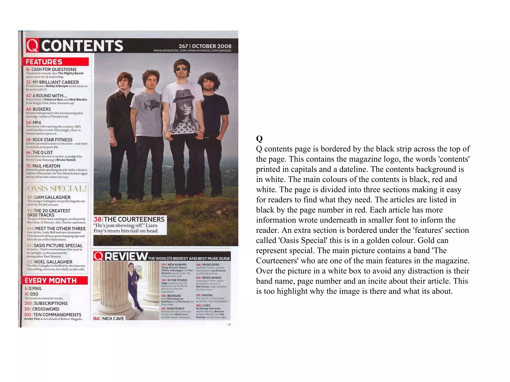 Q  Q contents page is bordered by the black strip across the top of the page. This contains the magazine logo, the words 'contents' printed in capitals and a dateline. The contents background is in white. The main colours of the contents is black, red and white. The page is divided into three sections making it easy for readers to find what they need. The articles are listed in black by the page number in red. Each article has more information wrote underneath in smaller font to inform the reader. An extra section is bordered under the 'features' section called 'Oasis Special' this is in a golden colour. Gold can represent special. The main picture contains a band 'The Courteeners' who are one of the main features in the magazine. Over the picture in a white box to avoid any distraction is their band name, page number and an incite about their article. This is too highlight why the image is there and what its about.  