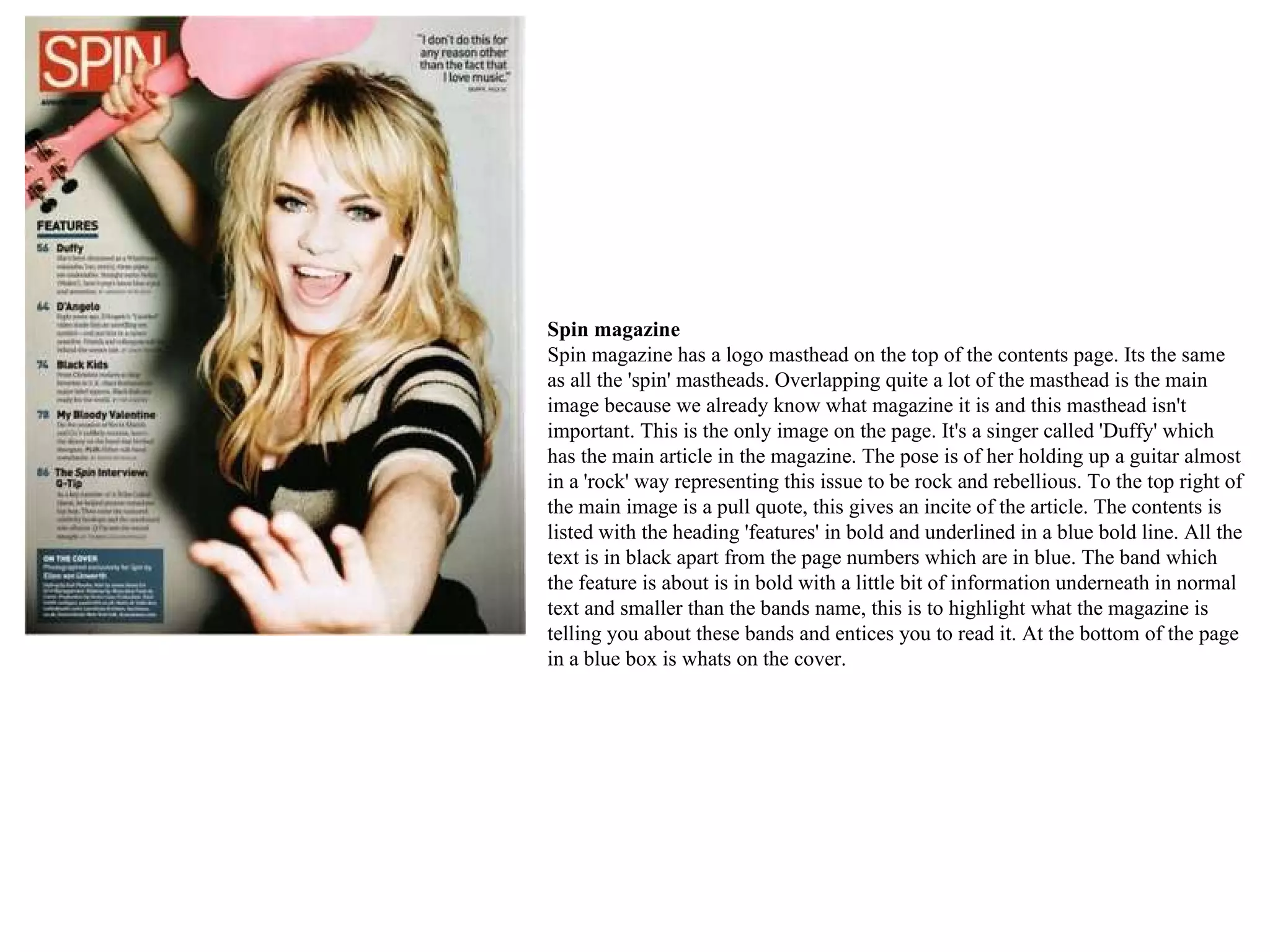 Spin magazine  Spin magazine has a logo masthead on the top of the contents page. Its the same as all the 'spin' mastheads. Overlapping quite a lot of the masthead is the main image because we already know what magazine it is and this masthead isn't important. This is the only image on the page. It's a singer called 'Duffy' which has the main article in the magazine. The pose is of her holding up a guitar almost in a 'rock' way representing this issue to be rock and rebellious. To the top right of the main image is a pull quote, this gives an incite of the article. The contents is listed with the heading 'features' in bold and underlined in a blue bold line. All the text is in black apart from the page numbers which are in blue. The band which the feature is about is in bold with a little bit of information underneath in normal text and smaller than the bands name, this is to highlight what the magazine is telling you about these bands and entices you to read it. At the bottom of the page in a blue box is whats on the cover.  