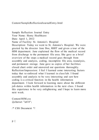 Content/SampleReflectionJournalEntry.html
Sample Reflection Journal Entry
Your Name: Henry Healthcare
Date: April 1, 2012
Name of Facility: St. Antonio's Hospital
Description: Today we went to St. Antonio's Hospital. We were
greeted by the director Jane Doe, RHIT and given a tour of the
HIM department. Jane explained the flow of the medical record
from discharge to the permanent file area. She gave us a brief
overview of the steps a medical record goes through from
assembly and analysis, coding, incomplete file area, reanalysis,
and permanent storage. Jane gave us copies of her facilities
closed chart order and answered our questions thoroughly.
Reflection/Impression: I feel I learned some interesting factors
today that re-enforced what I learned in class/lab. I found
assembly and analysis to be very interesting and saw how
coding is a critical function in the health information
department. I look forward to learning more about the different
job duties within health information in the next class. I found
this experience to be very enlightening and I hope to learn more
next week.
Content/HIM.css
@charset "utf-8";
/* CSS Document */
p {
 