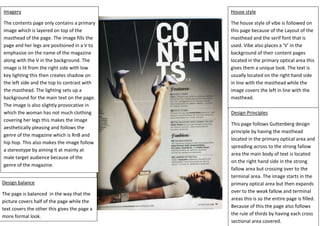 Imagery
The contents page only contains a primary
image which is layered on top of the
masthead of the page. The image fills the
page and her legs are positioned in a V to
emphasise on the name of the magazine
along with the V in the background. The
image is lit from the right side with low
key lighting this then creates shadow on
the left side and the top to contrast with
the masthead. The lighting sets up a
background for the main text on the page.
The image is also slightly provocative in
which the woman has not much clothing
covering her legs this makes the image
aesthetically pleasing and follows the
genre of the magazine which is RnB and
hip hop. This also makes the image follow
a stereotype by aiming it at mainly at
male target audience because of the
genre of the magazine.
Design balance
The page is balanced in the way that the
picture covers half of the page while the
text covers the other this gives the page a
more formal look.
House style
The house style of vibe is followed on
this page because of the Layout of the
masthead and the serif font that is
used. Vibe also places a ‘V’ in the
background of their content pages
located in the primary optical area this
gives them a unique look. The text is
usually located on the right hand side
in line with the masthead while the
image covers the left in line with the
masthead.
Design Principles
This page follows Guttenberg design
principle by having the masthead
located in the primary optical area and
spreading across to the strong fallow
area the main body of text is located
on the right hand side in the strong
fallow area but crossing over to the
terminal area. The image starts in the
primary optical area but then expands
over to the weak fallow and terminal
areas this is so the entire page is filled.
Because of this the page also follows
the rule of thirds by having each cross
sectional area covered.
 
