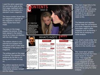 I used the same uppercase font and same style as the front page masthead and it follows the convention of a standard music magazine. The main image links to the target audience of our magazine as they are young adults which are dressed in the style of our genre of music so the audience can relate to this. The “cover story” graphic shows the features that have been shown on the front cover. This keeps the conventions of a typical music magazine as other magazines such as Q use this on their contents pages, I know this by using the radial analysis. The issue number shows that our magazine is popular as the magazine is new but many issues have been made. The features and regulars section keep the conventions of a music magazine as these have been used in other magazine such as Kerrang, I found this by studying our radial analysis. The copy on the image explains the picture. It has been placed in the bottom corner so it does not interfere with the main image. The editors column is very informal and explains from the editors point of view what is featured in this issue of the magazine. The writing used on this page is informal, this appeals to the audience as the text is not boring and it does not drag on. The editors signature and his photo give a personal relationship between himself and the reader. The “what's inside entity” text gets the audience excited as they would like to find out what is in this months issue. 