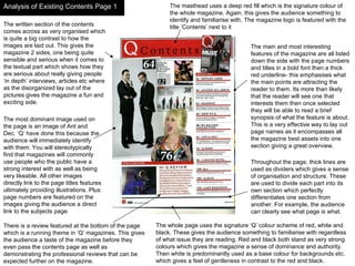 Analysis of Existing Contents Page 1 The written section of the contents comes across as very organised which is quite a big contrast to how the images are laid out. This gives the magazine 2 sides, one being quite sensible and serious when it comes to the textual part which shows how they are serious about really giving people ‘in depth’ interviews, articles etc where as the disorganized lay out of the pictures gives the magazine a fun and exciting side. The main and most interesting features of the magazine are all listed down the side with the page numbers and titles in a bold font then a thick red underline- this emphasises what the main points are attracting the reader to them. Its more than likely that the reader will see one that interests them then once selected they will be able to read a brief synopsis of what the feature is about. This is a very effective way to lay out page names as it encompasses all the magazine best assets into one section giving a great overview. The masthead uses a deep red fill which is the signature colour of the whole magazine. Again, this gives the audience something to identify and familiarise with. The magazine logo is featured with the title ‘Contents’ next to it The most dominant image used on the page is an image of Ant and Dec. ‘Q’ have done this because the audience will immediately identify with them. You will stereotypically find that magazines will commonly use people who the public have a strong interest with as well as being very likeable. All other images directly link to the page titles features ultimately providing illustrations. Plus page numbers are featured on the images giving the audience a direct link to the subjects page. Throughout the page, thick lines are used as dividers which gives a sense of organisation and structure. These are used to divide each part into its own section which perfectly differentiates one section from another. For example, the audience can clearly see what page is what. The whole page uses the signature ‘Q’ colour scheme of red, white and black. These gives the audience something to familiarise with regardless of what issue they are reading. Red and black both stand as very strong colours which gives the magazine a sense of dominance and authority. Then white is predominantly used as a base colour for backgrounds etc. which gives a feel of gentleness in contrast to the red and black. There is a review featured at the bottom of the page which is a running theme in ‘Q’ magazines. This gives the audience a taste of the magazine before they even pass the contents page as well as demonstrating the professional reviews that can be expected further on the magazine.  