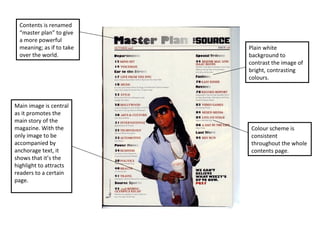 Plain white background to contrast the image of bright, contrasting colours. Colour scheme is consistent  throughout the whole contents page. Main image is central as it promotes the main story of the magazine. With the only image to be accompanied by anchorage text, it shows that it’s the highlight to attracts readers to a certain page. Contents is renamed “master plan” to give a more powerful meaning; as if to take over the world. 