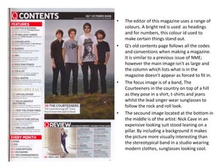 •   The editor of this magazine uses a range of
    colours. A bright red is used as headings
    and for numbers, this colour id used to
    make certain things stand out.
•   Q's old contents page follows all the codes
    and conventions when making a magazine.
    It is similar to a previous issue of NME;
    however the main image isn't as large and
    the column which lists what is in the
    magazine doesn't appear as forced to fit in.
•   The focus image is of a band, The
    Courteeners in the country on top of a hill
    as they pose in a shirt, t-shirts and jeans
    whilst the lead singer wear sunglasses to
    follow the rock and roll look.
•   The secound image located at the bottom in
    the middle is of the artist: Nick Cave in an
    expensive looking suit stood leaning on a
    pillar. By including a background it makes
    the picture more visually interesting than
    the stereotypical band in a studio wearing
    modern clothes, sunglasses looking cool.
 