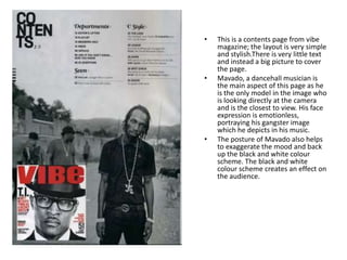 •   This is a contents page from vibe
    magazine; the layout is very simple
    and stylish.There is very little text
    and instead a big picture to cover
    the page.
•   Mavado, a dancehall musician is
    the main aspect of this page as he
    is the only model in the image who
    is looking directly at the camera
    and is the closest to view. His face
    expression is emotionless,
    portraying his gangster image
    which he depicts in his music.
•   The posture of Mavado also helps
    to exaggerate the mood and back
    up the black and white colour
    scheme. The black and white
    colour scheme creates an effect on
    the audience.
 
