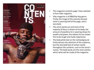 •   This magazine contents page I have selected
    is from Vibe magazine.
•   Vibe magazine is of R&B/Hip Hop genre.
    Firstly, the image of the scarcely dressed
    artist is covering half of the page, and is
    very bold.
•   The artist stands out and most of the
    majority of focus is drawn to his body, the
    amount of jewellery he is wearing shows his
    wealth and power, the tattoos he has shows
    him to be tough and marks experience.
•   The bold,white text on the red background
    firstly attracts the attention of the audience,
    but the also bold text of certain words
    throughout the contents, such as the artist’s
    names. The bold words are the main articles
    which what will be inside of the magazine.
 