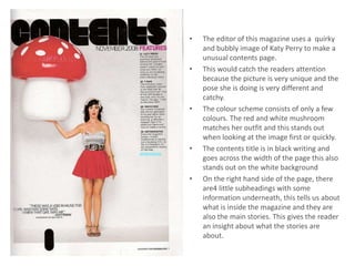 •   The editor of this magazine uses a quirky
    and bubbly image of Katy Perry to make a
    unusual contents page.
•   This would catch the readers attention
    because the picture is very unique and the
    pose she is doing is very different and
    catchy.
•   The colour scheme consists of only a few
    colours. The red and white mushroom
    matches her outfit and this stands out
    when looking at the image first or quickly.
•   The contents title is in black writing and
    goes across the width of the page this also
    stands out on the white background
•   On the right hand side of the page, there
    are4 little subheadings with some
    information underneath, this tells us about
    what is inside the magazine and they are
    also the main stories. This gives the reader
    an insight about what the stories are
    about.
 