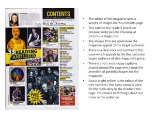 •   The editor of this magazine uses a
    variety of images on this contents page
•   This catches the readers attention
    because some people only look at
    pictures in magazines.
•   The images that are used make the
    magazine appeal to the target audience.
•   There is a clear rock and roll feel to this
    issue which appeals to the the particular
    target audience of this magazine’s genre.
•   There is short and snappy captions
    placed around the page which grab the
    attention of potential buyers for the
    magazine.
•   Also a bright yellow is the colour of the
    title ‘contents’ the same coour is used
    for the main story in the middle if the
    page. This makes both things stand out
    more to the audience.
 