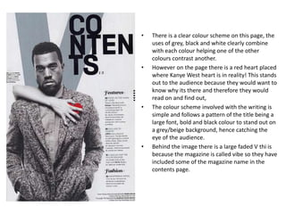 •   There is a clear colour scheme on this page, the
    uses of grey, black and white clearly combine
    with each colour helping one of the other
    colours contrast another.
•   However on the page there is a red heart placed
    where Kanye West heart is in reality! This stands
    out to the audience because they would want to
    know why its there and therefore they would
    read on and find out,
•   The colour scheme involved with the writing is
    simple and follows a pattern of the title being a
    large font, bold and black colour to stand out on
    a grey/beige background, hence catching the
    eye of the audience.
•   Behind the image there is a large faded V thi is
    because the magazine is called vibe so they have
    included some of the magazine name in the
    contents page.
 