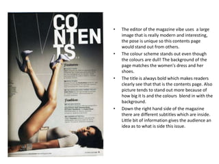 •   The editor of the magazine vibe uses a large
    image that is really modern and interesting,
    the pose is unique so this contents page
    would stand out from others.
•   The colour scheme stands out even though
    the colours are dull! The background of the
    page matches the women's dress and her
    shoes.
•   The title is always bold which makes readers
    clearly see that that is the contents page. Also
    picture tends to stand out more because of
    how big it Is and the colours blend in with the
    background.
•   Down the right hand side of the magazine
    there are different subtitles which are inside.
    Little bit of information gives the audience an
    idea as to what is side this issue.
 
