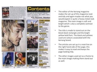 •   The editor of the kerrang magazine
    makes the set up of this magazine neat
    and tidy and again maybe not what you
    would expect in quite a heavy metal rock
    magazine. The main image is soft and
    bright which s also a complete contrast
    to the genre.

•   The title is made to stand out on the
    block black rectangle and the bright
    yellow bold font. The black and yellows
    used are colours associated with the
    kerrang brand.

•   The articles are set up in a neat line on
    the right hand side of the page; this
    makes it easy to read and keeps the
    page looking tidy.

•   The other images used act as a frame to
    the main image making them stand out
    as well.
 