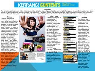 Masthead

The contents page masthead is writing in distressed writing giving it a dirty and grunge-type look portraying the heavy genre of music this magazine talks about,
despite this writing the colours re quite bright and child like making it appeal to younger rock fans than the older ones. The issue number and date are clearly
stated and fit in with the style of the masthead through colour and font although it's smaller than the title as it is not fully relevant to the contents page

Picture
Covering over half the
contents page is a large
image of the lead singer from
a well known band, this will
appeal to the target audience
as they will be a fan of this
band . On top of the photo is
smaller photos of the double
page spreads that are inside
the magazine, the way they
have overlapped the lager
image make it look similar to
a scrap book which will
appeal to the younger
audience they are trying t
target. A puff is also placed
on the picture with distressed
writing inside it and pictures
of paper clips on it which
suggest the genre of the
magazine is rock/metal. The
page numbers that are
connected with the photos
have a red background with
a black star behind them
which shows us the the
genre of the magazine clearly
and also appeals to the
target audience by clashing
with the pink and yellow of
the puff, this makes the
contents look messy and
appeal stereotypical young
teenage rock/metal music
fans.

Editors note

The editors note gives a
more personal
connection to the
readers from the
magazine making them
enjoy reading it more. It
is positioned in the
bottom left corner so it is
out of the way but it is
still fairly large and
accompanied with a
decent sized picture so it
cannot be easily missed.
It summarises this
weeks issue of the
magazine in a less
formal way than the
columns and categories
which can appeal more
to the younger
generation.
Offer
This offer is at the bottom
corner of the page as it is
not relevant to the
contents page but by
making the background
black it contrasts the
mainly white background
so it catches the readers
attention

Columns

The columns like
most contents pages
is organised into
sections with the
page number in a
different colour so
it's easy to read. The
headers are yellow
which matches the
masthead font, the
yellow contrasts the
black background
that they are on, the
black may be
representing the
genre of the
magazine whilst the
yellow is making it
appeal to the target
audience of 14 – 19.
The page numbers
are red making them
stand out as there is
little red on the page
it also widens the
colour schemes so it
looks less neat
keeping with the
'messy' theme. Red
is seen as an
aggressive colour
similar to heavy
music which can
also be aggressive.

 