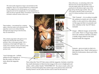 The name of the magazine or logo is not included on this
magazine. This is very unconventional of a contents page
but this might be to do with the genre, as it is a dance
magazine and not for example pop, it is not mainstream so
does not always typically follow conventions. It also has not
included a reduced version of the cover

Date of the issue, in contrasting white to the
black box but not drawing attention away
from the bright yellow title, the date is also in
small print on the bottom right corner of the
page along with the page number. This is on
every page so that the reader can tell what
issue it is without needing to look on the front
cover

Page numbers – conventional for a contents
page, so that the reader can be directed to the
page they want to see without flicking
through each page trying to find the story
they are interested in

This contents page links to the genre as it is
bright and colourful like dance music
portrays. Also, on the page number ‘109’ it
reminds me of the bright LED lights. It is
made of two columns, not too crowded as this
would cause confusion with genres (may
portray rock)

‘www.mixmag.com – website
address for the magazine so
that the reader can find out
more about the magazine
online

Title ‘Contents’ – it is in yellow to enable
the audience to clearly see it, the colour
yellow is only used in two other places
on this page and that is to promote and
draw attention to the ‘free CD’ that is
included
Images – different images, not all of the
cover artist. There is a huge image which
draws the audiences attention and then
a smaller image related to the band
featured inside the magazine

Features – gives an incite to what is in
the magazine, has a ‘blurb’ which gives a
little bit of information about each of the
headlines

News about the ‘Free CD’ that comes with the magazine. Includes a track list,
has small information in black text but image of the cover is bright pink and
yellow, with a yellow header ‘YOUR FREE CD’ The colours of pink, yellow and
black are continued throughout this contents page as the pink has been used for the
heading ‘features’ and the yellow has been used to make the title stand out

 