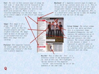 Text: The text on this contents page is along the

Masthead: Q’s magazine contents page is simple as

left side, it shows what will be featured in the
magazine. The key pieces of text is in the red
rectangles as this highlights the articles and
helps with navigation. There is also a
coverline/subheading over the main image, this
gives a brief summery of the article and engages
the reader.

it is the Q logo contents wrote next to it. This is
because the red square with the Q in is Q’s most
recognisable feature of Q magazine and thus this
logo is seen on all pages of the magazine. This is
in a black borer along the top to make the heading
stand out form the rest of the page.

Image: This image is of a

group, they look of an
‘indie’ genre as they are
dressed casually and look
slightly rebellish. The image
takes up most of the page and
is surrounded with text thus
makes this image very eye
catching.
Features: This magazine contains

the issues number and date on the
contents page instead of the front
like a generic magazine.

Colour Scheme: The colour scheme

for Q is red, white and black,
this is a concurrent theme
throughout Q magazine, the red
captures the audiences eye as it
is the brightest colour on the
page and contrasts the other
colours. The colours scheme could
be this because it doesn’t
represent no specific genre as
all genres use this colour as it
is a popular colour and doesn't
represent just one thing.
Box Out: This is when the ‘box’ is a

Q

different colour to the background it is
on, such as this one. This highlights
the key feature of this magazine
‘review’ and attracting the eye of the
audience at the same time.

 