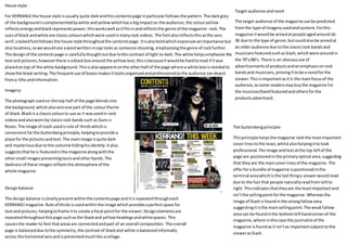 House style:
For KERRANG!the house style isusually quite darkandthiscontentspage inparticular followsthe pattern.The darkgrey
of the backgroundiscomplementedbywhite andyellowwhichhasa bigimpacton the audience; the colouryellow
reflectsenergyandblackrepresentspower,thisworkswell asitfitsinandreflectsthe genre of the magazine- rock. The
usesof black andwhite are classiccolourswhichwere usedinmanyrock videos. The fontalsoreflectsthisasthe sans
serif,crackedfontfollowsthe house style throughoutthe contentspage.Itisalsoboldwhichexpressesanimportance but
alsoloudness,aswe wouldsee awordwrittenincap locks as someone shouting, emphasisingthe genre of rock further.
The designof the contentspage is carefullythoughtoutdue tothe contrast of light to dark.The white helpsemphasize the
textand pictures;howeverthere isablackbox around the yellowtext,thisisbecauseitwouldbe hardtoread if itwas
placedontop of the white background.Thisisalsoapparentonthe otherhalf of the page where a white box isneededto
showthe black writing.The frequentuse of boxesmakesitlooksorganisedandprofessionalso the audience candepict
froma title andinformation.
Designbalance
The designbalance isclearlypresentwithinthe contentspage anditis repeatedthrougheach
KERRANG!magazine.Rule of thirdsisusedwithinthe image whichprovidesaperfectspace for
textand pictures,helpingtoframe itto create a focal pointfor the viewer.Designelementsare
repeatedthroughoutthispage suchasthe blackand yellowheadingsandwhitespaces.This
causesthe readerto feel thatareasare connectedandpart of an overall composition. The overall
page is balanceddue tothe symmetry;the contrastof blackand white isbalancedinformally
across the horizontal axisandispresentedmuchlike acollage.
Imagery:
The photographusedon the top half of the page blendsinto
the background,whichalsosetsone part of the colourtheme
of black. Blackis a classiccolourto use as it wasusedin rock
videosandalsowornby classicrock bandssuch as Guns n
Roses. The image of slash usedisrule of thirdswhichis
convenientforthe Guttenbergprinciple,helpingtoprovide a
place for the picturesandtext.The mainimage isquite dark
and mysteriousdue tothe costume hidinghisidentity.Italso
suggeststhathe is featuredinthe magazine alongwiththe
othersmall images presentingtoursandotherbands.The
darknessof these images reflectsthe atmosphere of the
whole magazine.
Target audience andneed:
The target audience of the magazine canbe predicted
fromthe type of imageryusedandcontent.Forthis
magazine itwouldbe aimedatpeople agedaround16-
36 due to the type of genre, butcouldalsobe aimedat
an olderaudience due tothe classicrock bandsand
musiciansfeaturedsuchasSlash,whichwere aroundin
the 70’s/80’s. There is an obvioususe of
advertisementsof productsandanemphasisonrock
bandsand musicians,proving ittobe a needforthe
viewer.Thisisimportantasitis the mainfocusof the
audience,assome readersmaybuythe magazine for
the musician/bandfeaturedandothersforthe
productsadvertised.
The Guttenbergprinciple:
Thisprinciple helpsthe magazine rankthe mostimportant
coverlinestothe least,whilstalsohelpingittolook
professional.The image andtextatthe top leftof the
page are positionedinthe primaryoptical area,suggesting
that theyare the maincoverlinesof the magazine. The
offerfora bundle of magazine ispositionedinthe
terminal areawhichisthe lastthinga viewerwouldread
due to the fact that people naturallyreadfromleftto
right.Thisindicatesthattheyare the leastimportantand
isn’tthe sellingpointforthe magazine.Whereas the
image of Slashis foundinthe strongfallowarea
suggestingitisthe mainsellingpoint. The weakfallow
area can be foundinthe bottomlefthandcornerof the
magazine,where inthiscase the journalistof the
magazine isfoundas it isn’tas importantsubjecttothe
viewerasSlash.
 