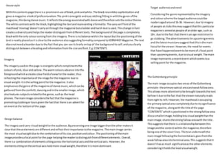 House style
Withthiscontentspage there isa prominentuse of black,pinkandwhite.The blackresemblessophisticationand
givesa magazine alookof professionalism.The pinkisenergeticandeye catchingfittinginwiththe genre of the
magazine,thisbeingdance music.Itreflectsthe energy associatedwithdance andtherefore setsthe colourtheme.
The white contrastswiththe black, highlightingthe textandrepresentingaformality. The sansserif fontof the
masthead‘mixmag’doesn’tcarry onthrough the magazine buta bolderandharsh textisused.Thischange infont
createsa diversityandhelpsthe readerdistinguishfromdifferenttexts.The backgroundof the page iscompletely
blackwiththe onlycolourcomingfrom the imagery.There isnobalance withinthe layoutbutthe positioningof the
textisneatlyplacedsoit isclearto the audience alsosuggestingformalitycomparedtoKERRANG!Magazine.The text
doesnotneeda boarderdue to the fact that you can see itclearlyontop of the backgrounditsself,andyouclearly
distinguishbetweenaheadingandinformationfromthe size andfont.E.g.CONTENTS.
Designbalance
The imagesusedcarry visual weightforthe audience.Bypresentingone image biggerthanthe othermakesit
clearthat these elementsare differentandreflecttheirimportance tothe magazine. The mainimage carries
the most visual weightdue tothe combinationof itssize,positionandcolour. The positioningof the main
image providesafocal pointforthe page helpingthe readertodistinguishfromdifferentelements.Overall,
there isa combinationof elementssittingacrossthe horizontal axisandthe vertical axis. However,the
elementssittingonthe vertical axisholdmore visual weight,therefore itismore dominant.
Imagery
The imageryusedonthispage isenergeticwhichcomplimentsthe
coloursof pink,blue andyellow. The warmcoloursadvance intothe
foregroundwhich acreatesclearfieldof view forthe reader,thus
reflectingthe importanceof the image forthe magazine due to
visual weight- itisthe sellingpointforthe magazine.Italso
emphasisesthe genre of the magazine of dance music,whichcanbe
gatheredfromthe confetti, dancingandinthe smallerimage,which
alsofeaturessubjectsrelatedtothe genre,suchas the head
phones.The mainimage considersthe factthatthe magazine is
promotingclubbingortoursgiventhe factthat there isan advertfor
an eventatthe bottomof the page.
The Guttenbergprinciple
The main image occupiestwoareasof the Guttenberg
principle- the primaryoptical areaandweakfallowarea.
Thisallowsmore attentiontobe broughttowardsthe text
bellowitdue tothe fact that the viewernaturally reads
fromright to left. However,the mastheadisoccupying
the primaryoptical area completelydue toitssignificance
of the magazine, alongwiththe title of the page
“CONTENTS”whichis positionedinthe strongfallowarea.
Alsoa smallerimage,holdinglessvisual weightthanthe
mainimage,sharesthe strongfallowareawiththe title.
Thissuggeststhatthere is a relationshipbetweenthis
image andthe contentwithinthe magazine,therefore
beingone of the coverlines.The textunderneaththe
mainimage followingthe horizontalaxis goesfromthe
weakfallowareainto terminal area.Thissuggeststhatit
doesn’thasas much significanceasthe otherelements
consideringitholdsthe leastvisualweight.
Target audience andneed
Consideringthe genre representedbythe imagery
and colourscheme the targetaudience couldbe
readersagedaround16-36. However,due toimagery
of people atclubsthismaysuggestthatthis particular
magazine isaimedatpeople of anolderage,such as
18+, due to the fact that there isan age restriction to
go clubbing.The advertisementsforupcomingevents
and the latestmusicianssuggestthatthisisthe main
focusfor the viewer.However,the needforevents
that have happenedseemto be more of a focal point
than upcomingevents,due tovisual weight.The main
image representsarecentevent whichseemstoa
sellingpointforthe magazine.
 