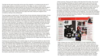 The title has the same house style as the rest of the magazine, it is spread across the top of
contents page making it a dominant convention of the page, it is also in a border which
automatically attracts the readers attention so they are informed straight away what the page is
about. The use of the dark red colour throughout appeals to Q primary target audience of
males. The use of black, bold text represents power and masculinity. The colour used in the title
is the same to the colour used on the cover page mast head making the magazine have
consistency making it look professional.
Article summary, these give the reader a brief idea about the article, they include
the most interesting information so that the reader buys a copy to find out more
about the article. The article summaries are all in white boxes which make them
stand out to the reader whilst keeping with the magazine colour scheme and house
style. The article summary also links up the image, heading and page number so
that the contents page is easy to navigate for both monthly buyers and new
purchasers. Subscription information is found at the bottom of the contents page,
this follows the codes and conventions of the magazine. This is also key information
for new buyers so if they like an issue they can subscribe and get the issue monthly
and also save money whilst becoming a collector. This is also good for Q collectors
so they are able to get every issue.
Page numbers are a key code and convention of music magazines content
pages, the numbers are always next to the chosen topic and are used as an
alternative to using the word “page” , the numbers tell the reader what they have
to go to. The colour of the numbers conform the colour scheme and house style
of Q as they are black, like the contents page title and mast head, they are also in
bold font. The main page numbers are larger than the others and are placed next
to the pictures of artists that the article features, by having these numbers larger it
makes them stand out as the important feature of the magazine. All the page
numbers are in a list style format on both sides of the double spread, this gives
the magazine a organised professional look whilst keeping it easy to navigate.
Headings and subheadings on this contents page are used to give the readers an idea of what
kind of articles/artists are featuring in the magazine issue. The subheadings are bold and have
a thick red underline which highlights there importance, they fit the house style of the magazine
and stand out to the reader. The only main headings on the contents page are “features” and
“regulars” , they are made separate by there difference style to the other article headings, by
having them different it shows there importance on the magazine. The heading “features” is
about what is in the magazine, as most artists and bands are usually one offs and so would
interest readers who aren’t the usual audience of Q . The heading “Regulars” is used to show
the readers, specifically monthly buyers/subscribers what is always going to be in Q.
The main image is a band shot of “Take that” they all look extremely relaxed and happy. Q have
chosen that to be their main image as Take that are a well known pop band that have been
around for a very long period of time, by having them as the main image it would appeal to a
very large audience as many people are aware of who they are and be interested in their genre
of music. Take that look very playful in this image which engages the reader as they will aspire
to have a similar friendship. The image is in black and white to emphasise that they have been
around for a long time and gives the band a cool representation which links in with the house
style of the magazine. By having the image in black and white it makes it stand out in
comparison to the colour images on the page. By having the main image as take that it wouldn’t
just attract the buyers of Q but also fans of take that, this would increase the sales of the
magazine and may even mean more customers for Q in the future. The date is extremely small
and at the bottom, this is there so that collectors can look back and see when they purchased
the issue. This is in the same place on every contents page so that collectors know where to
quickly look. The other images on the contents page play a key marketing role. These images
are also of a similar genre to the main image. The artists/bands in these images may not be as
well known as those in the main image, as they may be upcoming within the industry . The
images are all different sizes representing their importance as the images that are larger are the
ones the audience would be most interested in.
 