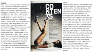 Images:
There is one main image on this contents page
which subverts the stereotypes of a music
magazine having a variety of different types of
images on the contents page varies from
studio shots to location shots. The image is of
the R&B artist Ciara, and she is positioned in a
strong, independent and sexy way, which
attracts the male audience as they would want
to be with her and appeal to the women
audience as they would aspire to be like her. In
addition she is also wearing extremely high
heels with bare legs and only a leotard as
clothing which follows the common stereotype
of women in the R&B genre. Her legs are
cleverly positioned as they have made an
outline of the letter ‘V’ which relates to the
whole magazine as its called ‘VIBE’. The main
colours used in this contents page including
her accessories is the colour silver which has
connotations of wealth, and can also relate
and be symbolic of the ‘bling’ stereotypical
R&B artists wear. Ciara is making direct
address with the audience highlighting she is
trying to connect with her audience and relate
with them.
Layout:
The layout of this contents page is very unusual
and subverts the normal stereotype of a music
magazine, as it is only and single page and has
only one main image which is the main focus
and feature on this page. The title ‘contents’ is
unusual and stands out against the dark
background as it is written in big, bold, and a
san serif font, which follows the stereotype of a
music magazine, the boldness of the text and
additionally reinforce the idea that her music is
loud and bold. There is 5 main articles printed
on the right hand side of the page which isn’t
as bold as two clear, bold subheadings written
in a flowy font. On the left hand side of the
page there is also a few lines of advertisement,
which highlight each of the women's outfit and
accessories choices. The vibe logo a ‘V’ which is
a stereotypical theme that runs throughout
their magazines, is printed in a white outline in
the back behind Ciara which reinforces the
subtle professionalism of VIBE magazine. The
colours used in this layout are dark colours
consisted of black, white and grey which
reinforces the professionalism and how formal
this magazine is and that it appeals to both
genders.
 