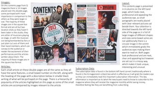Images:
On this contents page from Q
magazine there is 14 images
placed over this double page,
some portrayed with more
importance in comparison to the
others as they were larger in
size. The majority of these
images are in the square box
format and are all but two
location shots as they haven’t
been taken in the studio, they
are either of musicians playing
on stage, or with the musician
out being bombarded by fans or
just plain cut outs of them and
their band members, which can
convey to the audience or
reader the excitement of their
performances and the articles
written about them. The
majority of these images are in
the square box format
Layout:
This contents page is presented
in 4 columns on the left hand
page, which looks neat,
professional and appealing the
audiences eye, as small
paragraphs are neatly placed
with clear relevant pictures sat
beside them. Your attention is
directed towards the left hand
side of the page as it is full of
large images of different shapes
and sizes some boxed some are
not additionally there is a
circular image in the centre
which immediately grabs the
audiences eyes making them
want to read on. Both pages
look professional and are neat,
clear and appealing but however
are set out in a messy way,
which makes it look unique,
interesting and unusual.Articles:
Each small article on these double pages are all the same as they all
have the same features, a small boxed number on the left, along with
the heading of the page with a description below in smaller black
writing of what will be portrayed on the page. There is a hierarchy of
popularity of the articles highlighted on this page as some of the small
articles are accompanied by images relevant to the article.
Subscription Data:
The subscription data is found in the bottom left hand corner( traditionally where is
found in the Q magazine)in a black box which is effective as it will grab the readers eye
so they can immediately read this important subscription information. This key
information is important as its what the new buyers need to know to subscribe to this
magazine where they will receive the magazine monthly whilst saving money,
therefore feeling like they are benefitting from subscribing.
 