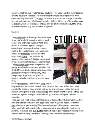 readers. Another plug reads ‘college couture’. This shows us that the magazine
is up to date with the latest fashion trends therefore enticing readers who
enjoy reading about this. The plugs show the magazine has a range or articles
to read and grabs lots of different people’s different interests. These also serve
as teasers which let the reader know a tiny bit of information about the article
to entice them to buy and read the magazine.

Student

The mast head for this magazine reads very
simply as ‘student’ in capital letters, black
colour and a strange but clear font. This
makes it stand out against the light
colouring of the magazines background
making it eye-catching to their audience.
Under the masthead there is also the
magazines slogan. This reads as ‘by
students, for students’ this is a catchy and
simple slogan making it easy to remember.
The central image for the magazine is of a
young female college student with her hair
dyed different bright colours and large retro
glasses showing her individuality. This
image helps appeal to this group of
students who have this style in their own
lives.
On the front cover the different plugs are in
bright colours and match the colour of the girls dyed hair as her hair colour
goes in the order of pink, orange and purple and the plugs follow the same
pattern linking in with the central image. They are in bright colours so they also
stand out against the light coloured back ground attracting the reader’s
attention.
The plugs also read’ look good! This seasons fashion tips’ this draws in readers
who are fashion conscious and appeals to their magazine needs. The other
plug also reads ‘get learning! The best revision tips’ this appeals to readers
who need help with revision, have exams coming up and just to students in
general. These are also pull quotes from articles so pull readers in making them
interested in reading the rest of the magazine and eventually buying it.

Contents page analysis
 