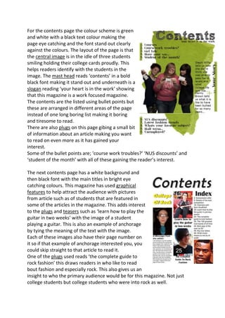 For the contents page the colour scheme is green
and white with a black text colour making the
page eye catching and the font stand out clearly
against the colours. The layout of the page is that
the central image is in the idle of three students
smiling holding their college cards proudly. This
helps readers identify with the students in the
image. The mast head reads ‘contents’ in a bold
black font making it stand out and underneath is a
slogan reading ‘your heart is in the work’ showing
that this magazine is a work focused magazine.
The contents are the listed using bullet points but
these are arranged in different areas of the page
instead of one long boring list making it boring
and tiresome to read.
There are also plugs on this page gibing a small bit
of information about an article making you want
to read on even more as it has gained your
interest.
Some of the bullet points are; ‘course work troubles?’ ‘NUS discounts’ and
‘student of the month’ with all of these gaining the reader’s interest.

The next contents page has a white background and
then black font with the main titles in bright eye
catching colours. This magazine has used graphical
features to help attract the audience with pictures
from article such as of students that are featured in
some of the articles in the magazine. This adds interest
to the plugs and teasers such as ‘learn how to play the
guitar in two weeks’ with the image of a student
playing a guitar. This is also an example of anchorage
by tying the meaning of the text with the image.
Each of these images also have their page number on
it so if that example of anchorage interested you, you
could skip straight to that article to read it.
One of the plugs used reads ‘the complete guide to
rock fashion’ this draws readers in who like to read
bout fashion and especially rock. This also gives us an
insight to who the primary audience would be for this magazine. Not just
college students but college students who were into rock as well.
 