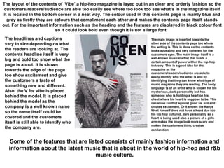 The layout of the contents of ‘Vibe’ a hip-hop magazine is layed out in an clear and orderly fashion so the customers/readers/audience are able too easily see where too look too see what’s in the magazine itself it is located in the bottom corner in a neat way. The colour used in this contents page is mainly blue and grey as firstly they are colours that compliment each-other and makes the contents page itself stands out. For the important information such as the heading and the features are displayed in black colour font so it could look bold even though it is not a large font.  The main image is inserted towards the other side of the contents page too where the writing is. This is done so the contents looks appealing and very coherent for the customers eyes. The main image itself is a well-known musical artist that holds a certain amount of power within the hip-hop industry. This is a good idea for the magazine as the customers/readers/audience are able to easily identify who the artist is and by identifying that they can know what type of music magazine they are reading. The body language is of an artist who is known for his mysterious, dark personality but has someone who is holding a heart on his chest where his heart is suppose to be. This can show conflict against good vs. evil and creates excitement. Or it shows the Kanye West himself does not have a heart due too his hip hop cultured, dark personality so a heart is being used also a picture of a girls arm makes the image look more scary and makes the customers think, creates exhilaration   The headlines and captions vary in size depending on what the readers are looking at. The contents headline itself is very big and bold too show what the page is about. It is shown towards the edge of the page too show excitement and give the customers a taste of something new and different. Also, the V for vibe is placed behind the model. It is placed behind the model as the company is a well known name so the name itself could be covered and the customers itself is still able to identify who the company are.  Some of the features that are listed consists of mainly fashion information and information about the latest music that is about in the world of hip-hop and r&b music culture. 