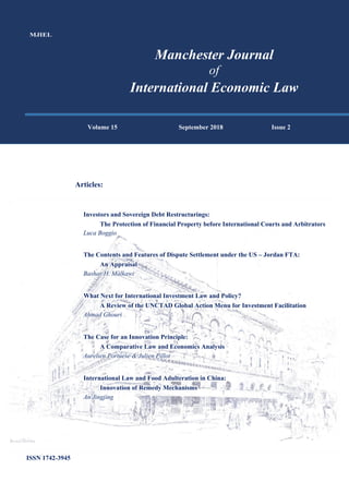 MJIEL
Manchester Journal
of
International Economic Law
Volume 15 September 2018 Issue 2
Articles:
Investors and Sovereign Debt Restructurings:
The Protection of Financial Property before International Courts and Arbitrators
Luca Boggio
The Contents and Features of Dispute Settlement under the US – Jordan FTA:
An Appraisal
Bashar H. Malkawi
What Next for International Investment Law and Policy?
A Review of the UNCTAD Global Action Menu for Investment Facilitation
Ahmad Ghouri
The Case for an Innovation Principle:
A Comparative Law and Economics Analysis
Aurelien Portuese & Julien Pillot
International Law and Food Adulteration in China:
Innovation of Remedy Mechanisms
An Jingjing
ISSN 1742-3945
 