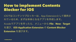 How to implement Contents
Blocker for iOS
iOSǤϥƥĥ֥å`ϡApp ExtensionȤṩ
Ƥ뤿ᡢޤϱȤʤ륢ץɤޤ
Xcodeǥץä顢˥` File - New - Target
xӡiOS-Application Extension  Content Blocker
Extension xӤޤ
? TachibanaKaoru 8
 
