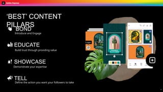 B U I L D Y O U R C O N T E N T S T R A T E G Y W I T H A D O B E E X P R E S S
4
💅 SHOWCASE
Demonstrate your expertise
Build trust through providing value
🏫 EDUCATE
‘BEST’ CONTENT
PILLARS
Introduce and Engage
👋 BOND
📣 TELL
Define the action you want your followers to take
 