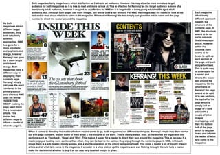 Both pages are fairly image heavy which is effective as it attracts an audience. However this may attract a more immature target
                       audience for both magazines as it is less to read and more to look at. This is effective for Kerrang! as the target audience is more of a
                       teen/young adult audience, however it may not be as effective for NME as it is targeted to a more young adult/middle aged adult
                       audience. But, although both pages use more images, still text is used a fair amount. For NME, the images lead the reader to look at the          Each magazine
                       text and to read about what is to come in the magazine. Whereas in Kerrang! the text simply just gives the article name and the page              takes a very
                       number to direct the reader around the magazine.                                                                                                  different approach
                                                                                                                                                                         towards the
As both
                                                                                                                                                                         structure of the
magazines attract
                                                                                                                                                                         contents page. In
different target
                                                                                                                                                                         NME, the structure
audiences, they
                                                                                                                                                                         seems to be set
both take fairly
                                                                                                                                                                         out in columns,
different
                                                                                                                                                                         like a newspaper
approaches. NME
                                                                                                                                                                         article. However
has gone for a
                                                                                                                                                                         within the
more simplistic
                                                                                                                                                                         columns there
and sophisticated
                                                                                                                                                                         seems to be
design, however
                                                                                                                                                                         boxes to split up
Kerrang! has gone
                                                                                                                                                                         each section of
for a more bright
                                                                                                                                                                         the page and each
and vibrant
                                                                                                                                                                         story advertised.
design. Both
                                                                                                                                                                         This is quite easy
magazines have a
                                                                                                                                                                         to understand for
different way in
                                                                                                                                                                         a reader and
displaying their
                                                                                                                                                                         directs the reader
contents page.
                                                                                                                                                                         well around the
Kerrang! simply
                                                                                                                                                                         magazine. On the
just uses the word
                                                                                                                                                                         other hand, in
‘contents’ in the
                                                                                                                                                                         Kerrang! the page
primary optical
                                                                                                                                                                         seems to be split
area whereas NME
                                                                                                                                                                         in to two sections,
uses the words
                                                                                                                                                                         the top half of the
‘INSIDE THIS
                                                                                                                                                                         page which is
WEEK’ making the
                                                                                                                                                                         simply just an
page seem more
                                                                                                                                                                         image of a rock
like a newspaper
                                                                                                                                                                         artist with a
article. This
                                                                                                                                                                         couple of other
shows two
                                                                                                                                                                         images
different ways to
                                                                                                                                                                         overlapping, and
inform a reader of
                                                                                                                                                                         then the bottom
what the page is.
                                                                                                                                                                         half of the page
                                                                                                                                                                         which is very text
                     When it comes to directing the reader of where he/she wants to go, both magazines use different techniques. Kerrang! simply lists their stories
                                                                                                                                                                         heavy and informs
                     out with page numbers, and on some of them small 2 line insights of the story. This is clearly stated. Also, all the stories are organised into
                                                                                                                                                                         the reader all what
                     sections such as ‘Feedback’, ‘News’ and ‘Win!’. This makes it easier for a reader to direct their way around the magazine. This is because if a
                                                                                                                                                                         is to come in the
                     reader enjoyed reading more sections than other, they can be lead to the section they enjoy through the contents page. In NME, with each
                                                                                                                                                                         magazine.
                     image there is a sub header, mostly quotes, and a short explanation of the article being advertised. This gives a reader a lot of insight of each
                     article and of what is to come in the magazine. If a reader in a shop picked up the magazine and was flicking through, it could help a reader
                     make the decision of whether to buy it or not as a very detailed insight is given.
 