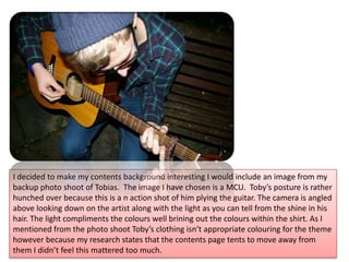 I decided to make my contents background interesting I would include an image from my backup photo shoot of Tobias.  The image I have chosen is a MCU.  Toby’s posture is rather hunched over because this is a n action shot of him plying the guitar. The camera is angled above looking down on the artist along with the light as you can tell from the shine in his hair. The light compliments the colours well brining out the colours within the shirt. As I mentioned from the photo shoot Toby’s clothing isn’t appropriate colouring for the theme however because my research states that the contents page tents to move away from them I didn’t feel this mattered too much. 