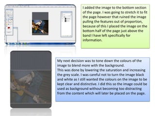 I added the image to the bottom section of the page. I was going to stretch it to fit the page however that ruined the image pulling the features out of proportion, because of this I placed the image on the bottom half of the page just above the band I have left specifically for information. My next decision was to tone down the colours of the image to blend more with the background. This was done by lowering the saturation and increasing the grey scale. I was careful not to turn the image black and white as I still wanted the colours on the image to be kept clear and distinctive. I did this so the image could be used as background without becoming too distracting from the content which will later be placed on the page. 